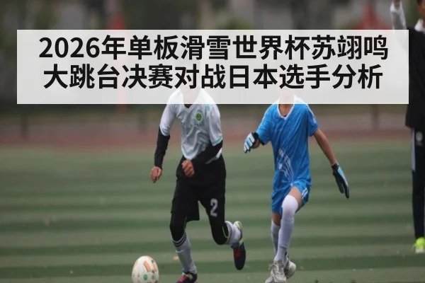 2026年单板滑雪世界杯苏翊鸣大跳台决赛对战日本选手分析