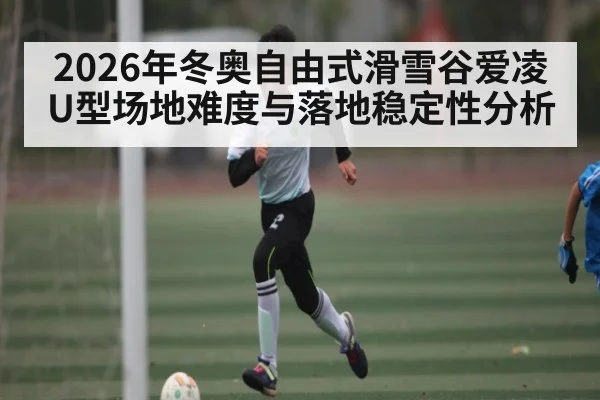 2026年冬奥自由式滑雪谷爱凌U型场地难度与落地稳定性分析
