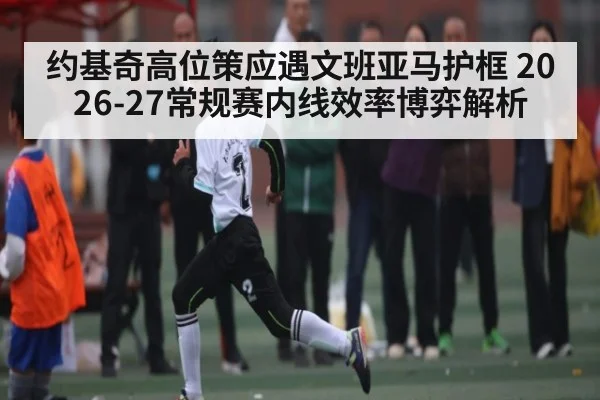 约基奇高位策应遇文班亚马护框 2026-27常规赛内线效率博弈解析